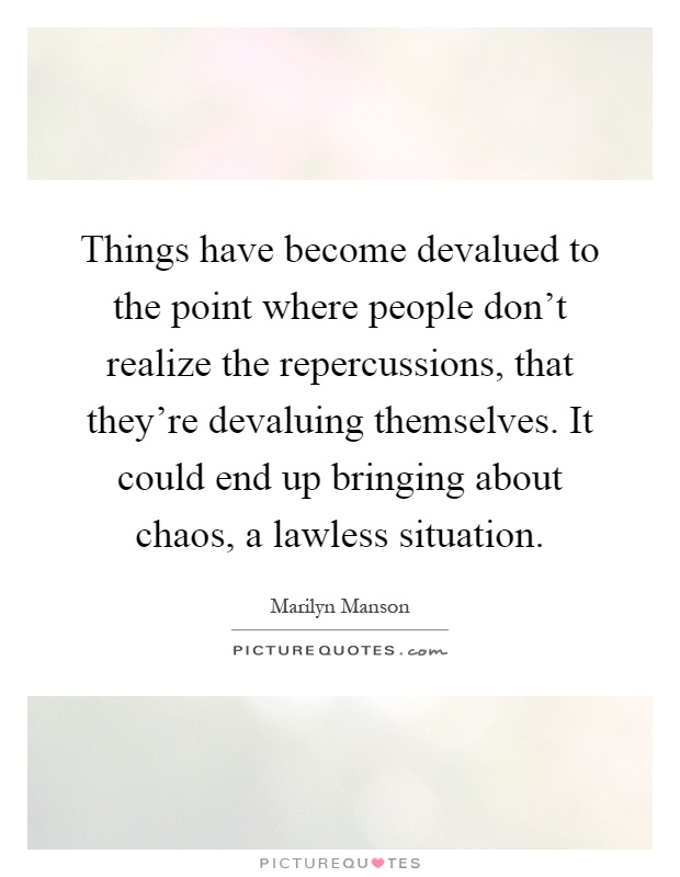 Things have become devalued to the point where people don't realize the repercussions, that they're devaluing themselves. It could end up bringing about chaos, a lawless situation Picture Quote #1