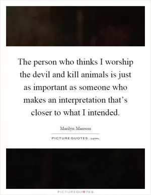 The person who thinks I worship the devil and kill animals is just as important as someone who makes an interpretation that’s closer to what I intended Picture Quote #1