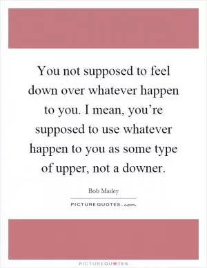You not supposed to feel down over whatever happen to you. I mean, you’re supposed to use whatever happen to you as some type of upper, not a downer Picture Quote #1