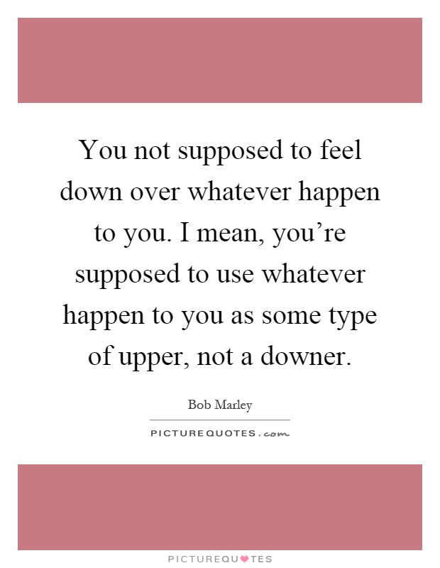 You not supposed to feel down over whatever happen to you. I mean, you're supposed to use whatever happen to you as some type of upper, not a downer Picture Quote #1