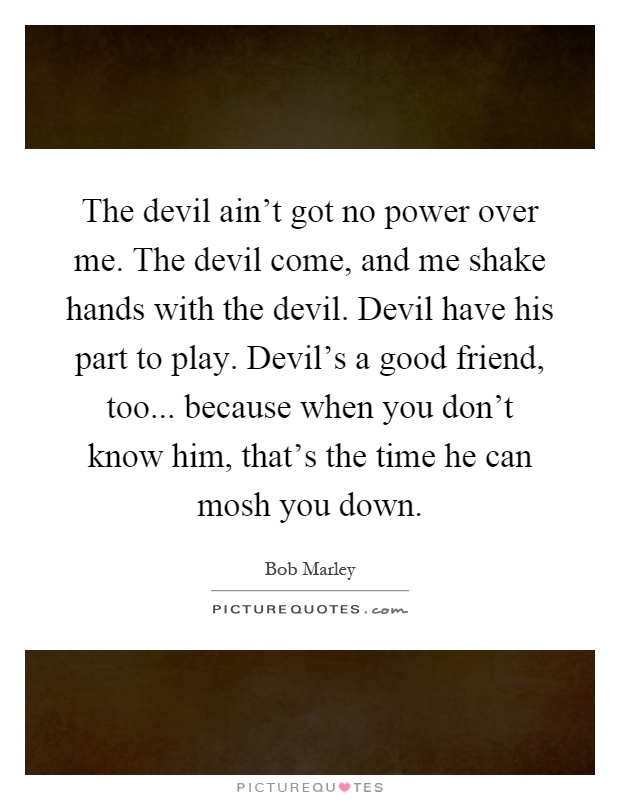 The devil ain't got no power over me. The devil come, and me shake hands with the devil. Devil have his part to play. Devil's a good friend, too... because when you don't know him, that's the time he can mosh you down Picture Quote #1