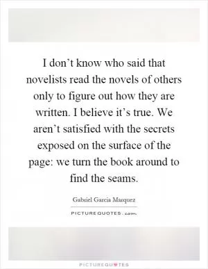 I don’t know who said that novelists read the novels of others only to figure out how they are written. I believe it’s true. We aren’t satisfied with the secrets exposed on the surface of the page: we turn the book around to find the seams Picture Quote #1