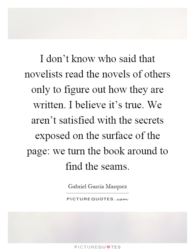 I don't know who said that novelists read the novels of others only to figure out how they are written. I believe it's true. We aren't satisfied with the secrets exposed on the surface of the page: we turn the book around to find the seams Picture Quote #1