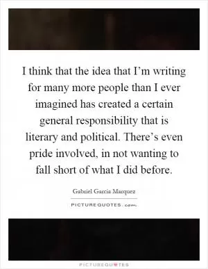 I think that the idea that I’m writing for many more people than I ever imagined has created a certain general responsibility that is literary and political. There’s even pride involved, in not wanting to fall short of what I did before Picture Quote #1