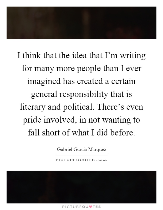 I think that the idea that I'm writing for many more people than I ever imagined has created a certain general responsibility that is literary and political. There's even pride involved, in not wanting to fall short of what I did before Picture Quote #1