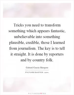 Tricks you need to transform something which appears fantastic, unbelievable into something plausible, credible, those I learned from journalism. The key is to tell it straight. It is done by reporters and by country folk Picture Quote #1