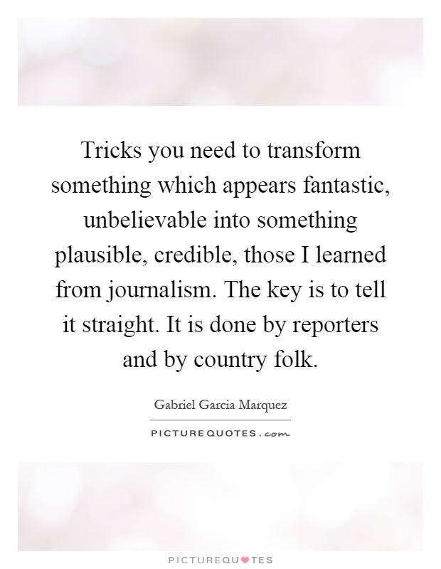 Tricks you need to transform something which appears fantastic, unbelievable into something plausible, credible, those I learned from journalism. The key is to tell it straight. It is done by reporters and by country folk Picture Quote #1