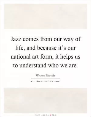 Jazz comes from our way of life, and because it’s our national art form, it helps us to understand who we are Picture Quote #1