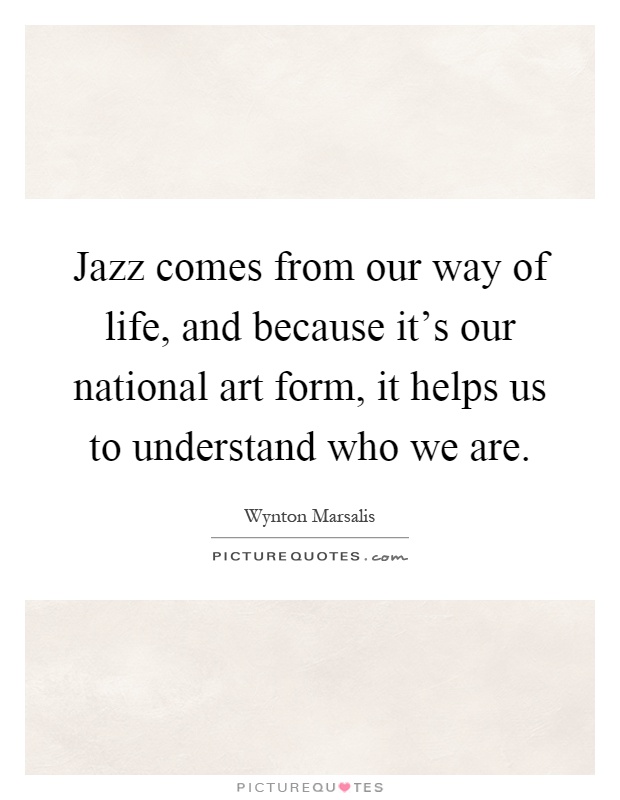 Jazz comes from our way of life, and because it's our national art form, it helps us to understand who we are Picture Quote #1