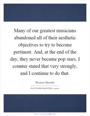 Many of our greatest musicians abandoned all of their aesthetic objectives to try to become pertinent. And, at the end of the day, they never became pop stars. I counter stated that very strongly, and I continue to do that Picture Quote #1
