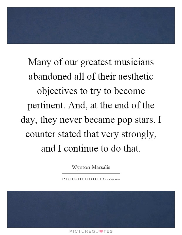 Many of our greatest musicians abandoned all of their aesthetic objectives to try to become pertinent. And, at the end of the day, they never became pop stars. I counter stated that very strongly, and I continue to do that Picture Quote #1