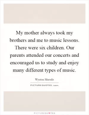 My mother always took my brothers and me to music lessons. There were six children. Our parents attended our concerts and encouraged us to study and enjoy many different types of music Picture Quote #1