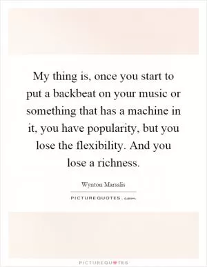 My thing is, once you start to put a backbeat on your music or something that has a machine in it, you have popularity, but you lose the flexibility. And you lose a richness Picture Quote #1