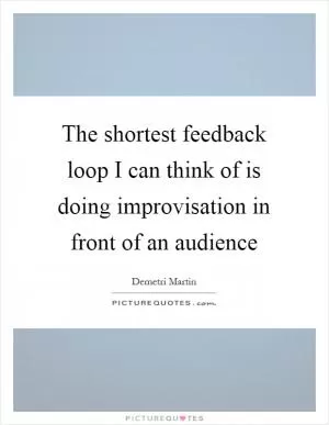 The shortest feedback loop I can think of is doing improvisation in front of an audience Picture Quote #1