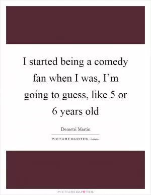 I started being a comedy fan when I was, I’m going to guess, like 5 or 6 years old Picture Quote #1