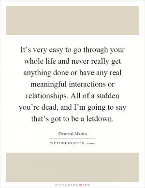 It’s very easy to go through your whole life and never really get anything done or have any real meaningful interactions or relationships. All of a sudden you’re dead, and I’m going to say that’s got to be a letdown Picture Quote #1