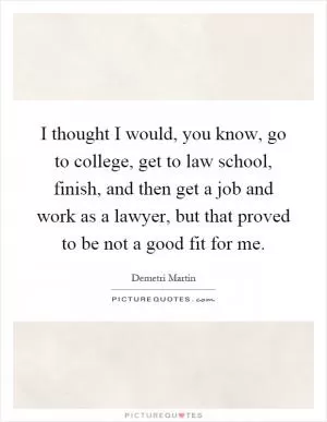 I thought I would, you know, go to college, get to law school, finish, and then get a job and work as a lawyer, but that proved to be not a good fit for me Picture Quote #1