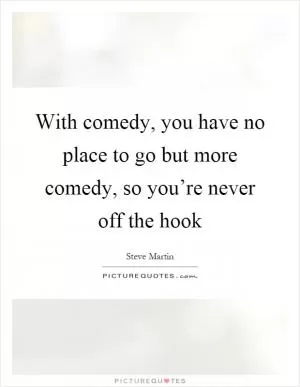 With comedy, you have no place to go but more comedy, so you’re never off the hook Picture Quote #1