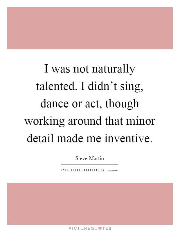 I was not naturally talented. I didn't sing, dance or act, though working around that minor detail made me inventive Picture Quote #1