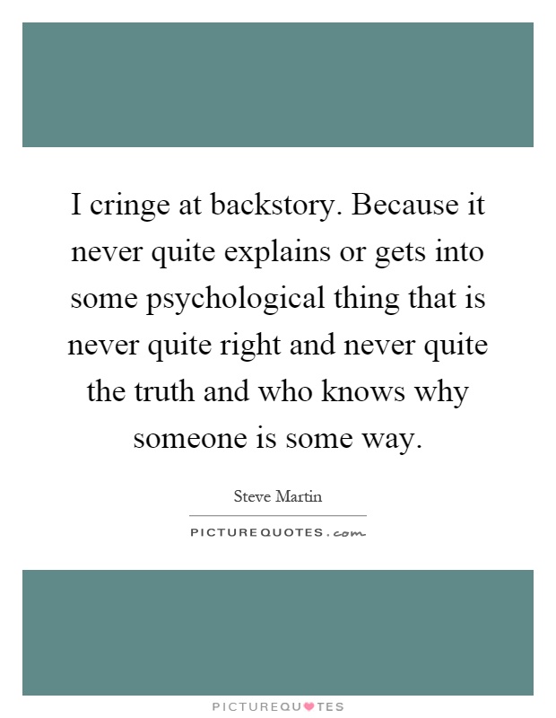 I cringe at backstory. Because it never quite explains or gets into some psychological thing that is never quite right and never quite the truth and who knows why someone is some way Picture Quote #1