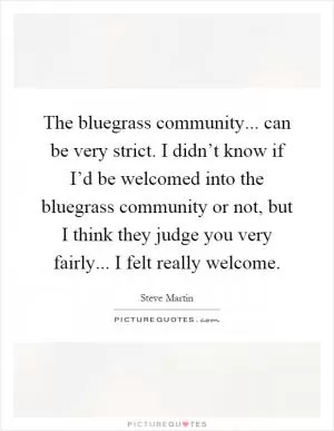 The bluegrass community... can be very strict. I didn’t know if I’d be welcomed into the bluegrass community or not, but I think they judge you very fairly... I felt really welcome Picture Quote #1