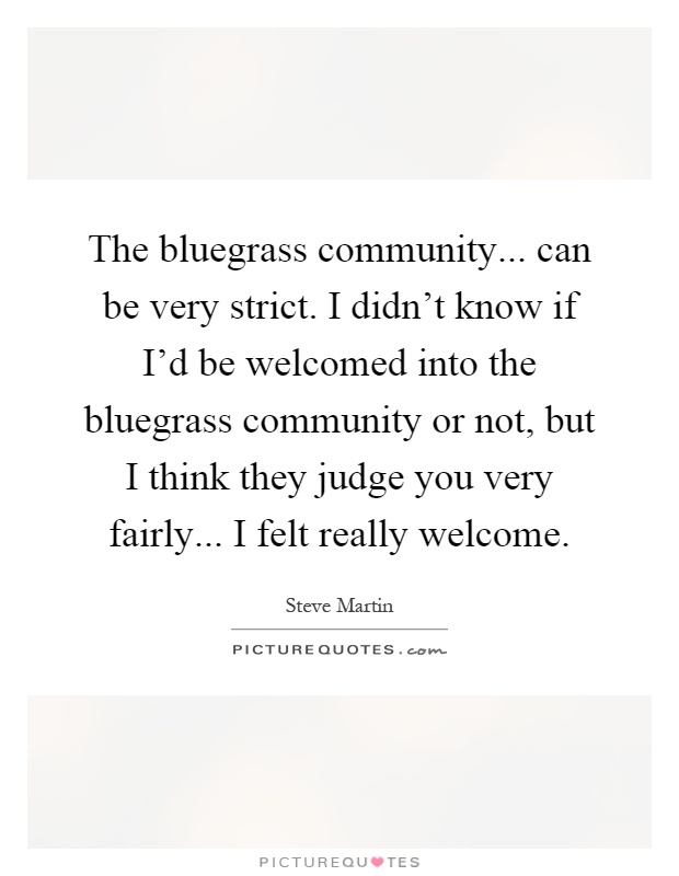 The bluegrass community... can be very strict. I didn't know if I'd be welcomed into the bluegrass community or not, but I think they judge you very fairly... I felt really welcome Picture Quote #1