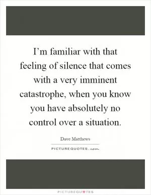 I’m familiar with that feeling of silence that comes with a very imminent catastrophe, when you know you have absolutely no control over a situation Picture Quote #1