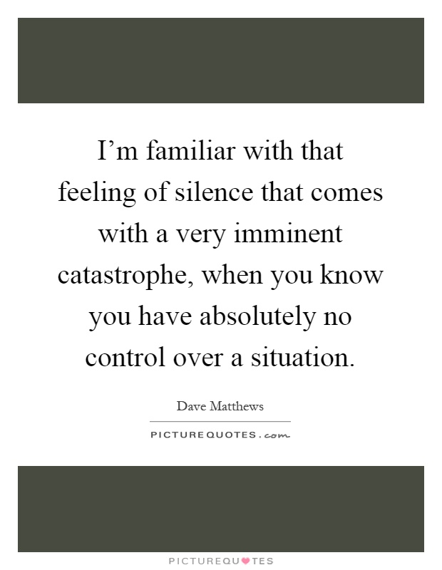 I'm familiar with that feeling of silence that comes with a very imminent catastrophe, when you know you have absolutely no control over a situation Picture Quote #1