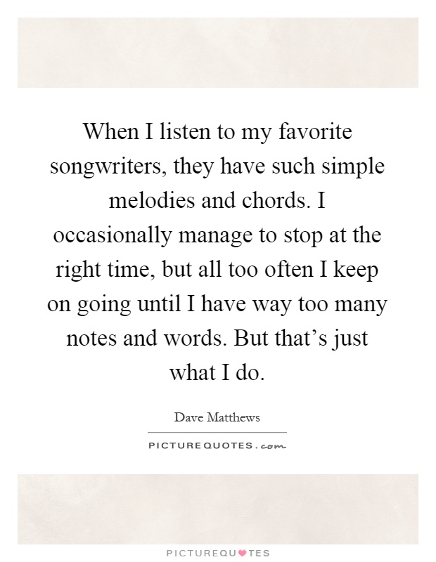 When I listen to my favorite songwriters, they have such simple melodies and chords. I occasionally manage to stop at the right time, but all too often I keep on going until I have way too many notes and words. But that's just what I do Picture Quote #1