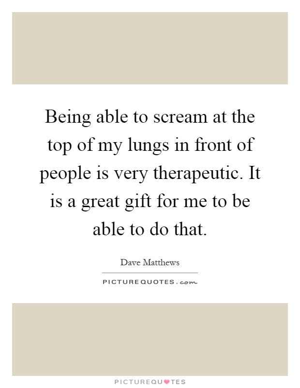 Being able to scream at the top of my lungs in front of people is very therapeutic. It is a great gift for me to be able to do that Picture Quote #1