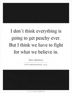 I don’t think everything is going to get peachy ever. But I think we have to fight for what we believe in Picture Quote #1