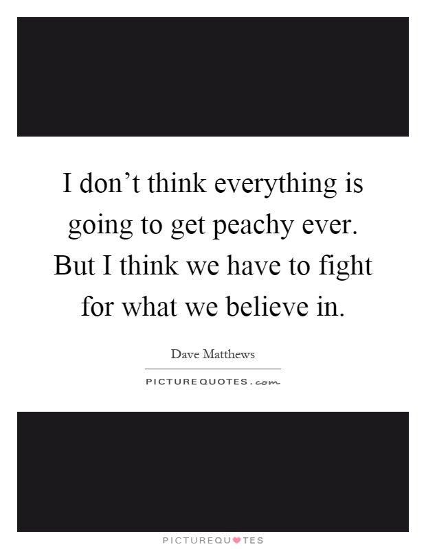 I don't think everything is going to get peachy ever. But I think we have to fight for what we believe in Picture Quote #1