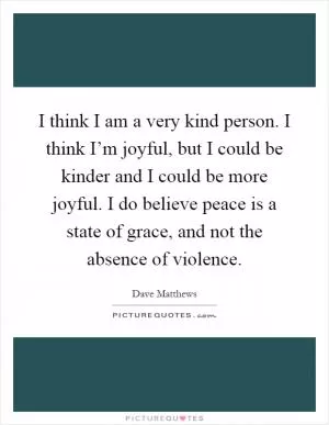 I think I am a very kind person. I think I’m joyful, but I could be kinder and I could be more joyful. I do believe peace is a state of grace, and not the absence of violence Picture Quote #1