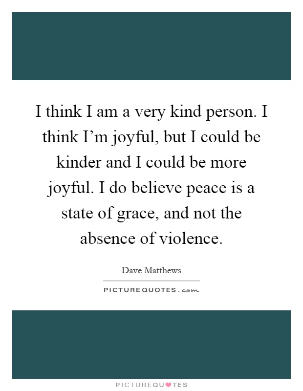I think I am a very kind person. I think I'm joyful, but I could be kinder and I could be more joyful. I do believe peace is a state of grace, and not the absence of violence Picture Quote #1
