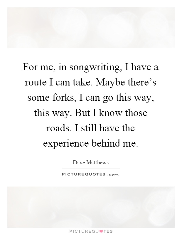 For me, in songwriting, I have a route I can take. Maybe there's some forks, I can go this way, this way. But I know those roads. I still have the experience behind me Picture Quote #1