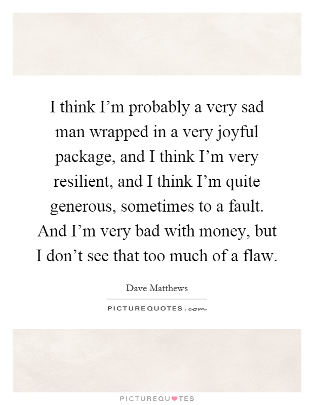 I think I'm probably a very sad man wrapped in a very joyful package, and I think I'm very resilient, and I think I'm quite generous, sometimes to a fault. And I'm very bad with money, but I don't see that too much of a flaw Picture Quote #1