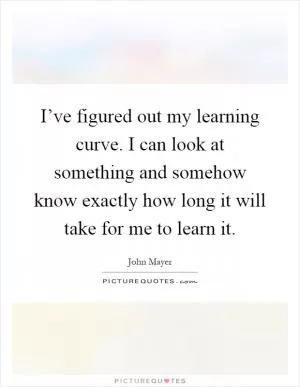 I’ve figured out my learning curve. I can look at something and somehow know exactly how long it will take for me to learn it Picture Quote #1