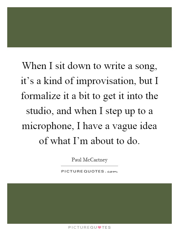 When I sit down to write a song, it's a kind of improvisation, but I formalize it a bit to get it into the studio, and when I step up to a microphone, I have a vague idea of what I'm about to do Picture Quote #1
