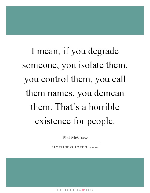 I mean, if you degrade someone, you isolate them, you control them, you call them names, you demean them. That's a horrible existence for people Picture Quote #1