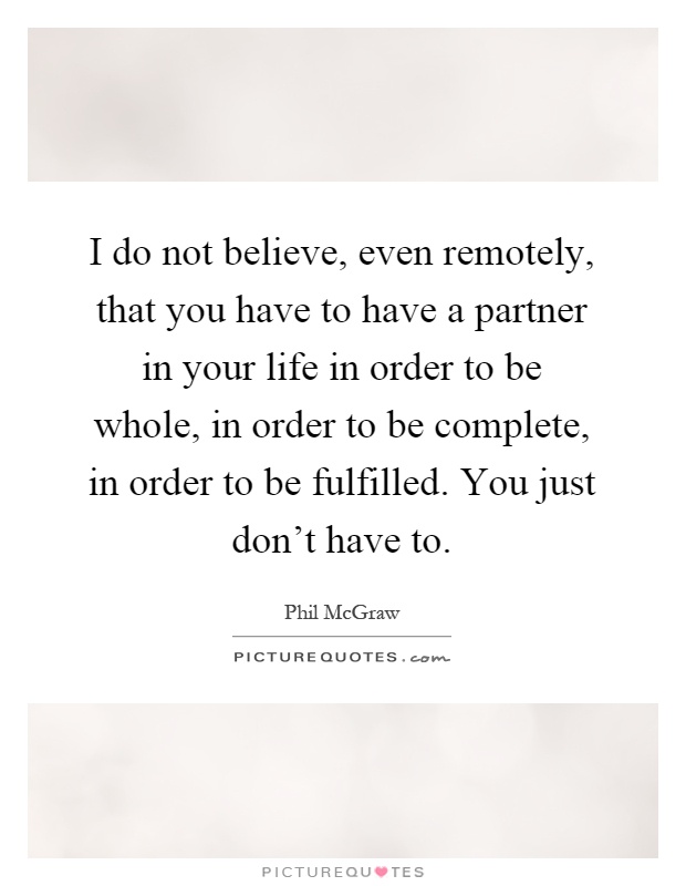 I do not believe, even remotely, that you have to have a partner in your life in order to be whole, in order to be complete, in order to be fulfilled. You just don't have to Picture Quote #1