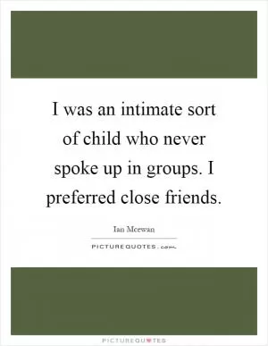 I was an intimate sort of child who never spoke up in groups. I preferred close friends Picture Quote #1