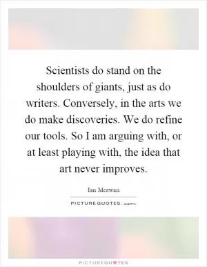 Scientists do stand on the shoulders of giants, just as do writers. Conversely, in the arts we do make discoveries. We do refine our tools. So I am arguing with, or at least playing with, the idea that art never improves Picture Quote #1