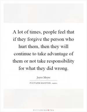 A lot of times, people feel that if they forgive the person who hurt them, then they will continue to take advantage of them or not take responsibility for what they did wrong Picture Quote #1