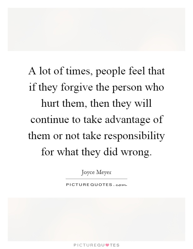 A lot of times, people feel that if they forgive the person who hurt them, then they will continue to take advantage of them or not take responsibility for what they did wrong Picture Quote #1