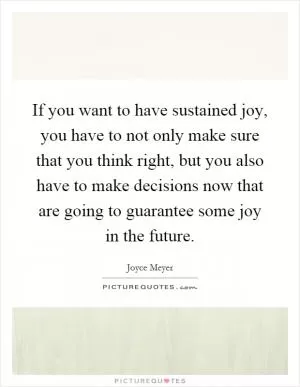 If you want to have sustained joy, you have to not only make sure that you think right, but you also have to make decisions now that are going to guarantee some joy in the future Picture Quote #1
