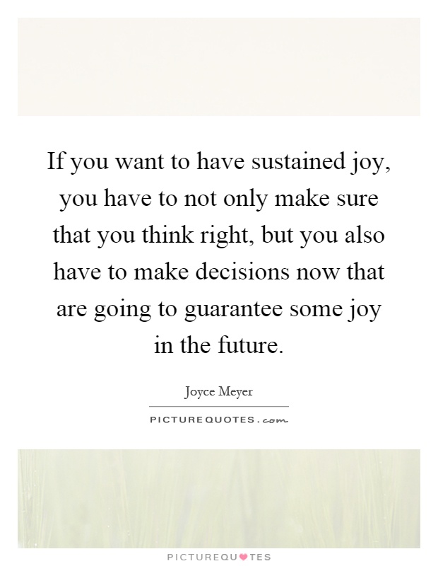 If you want to have sustained joy, you have to not only make sure that you think right, but you also have to make decisions now that are going to guarantee some joy in the future Picture Quote #1