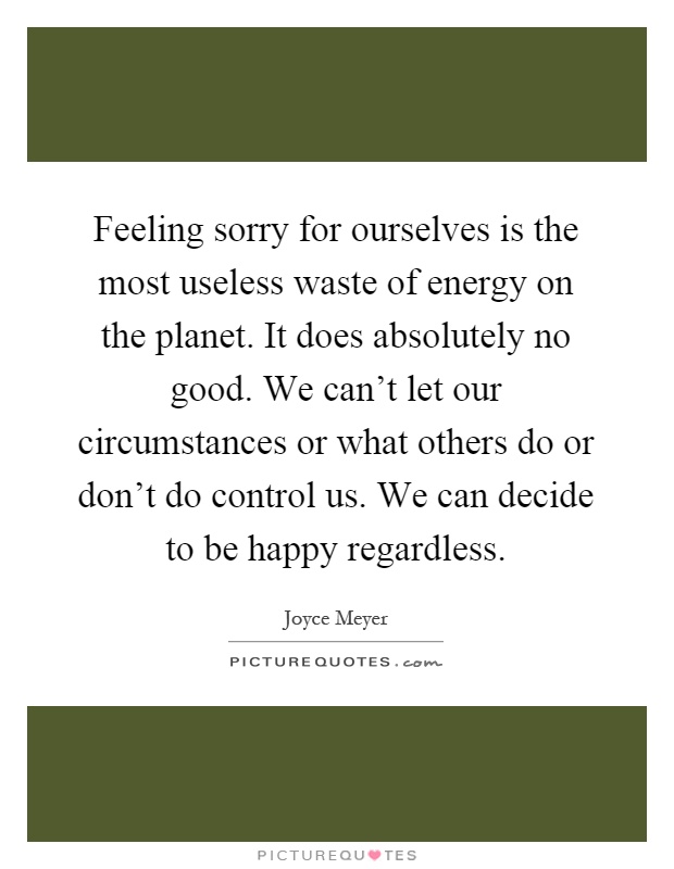 Feeling sorry for ourselves is the most useless waste of energy on the planet. It does absolutely no good. We can't let our circumstances or what others do or don't do control us. We can decide to be happy regardless Picture Quote #1