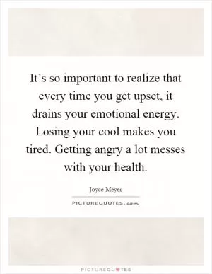 It’s so important to realize that every time you get upset, it drains your emotional energy. Losing your cool makes you tired. Getting angry a lot messes with your health Picture Quote #1