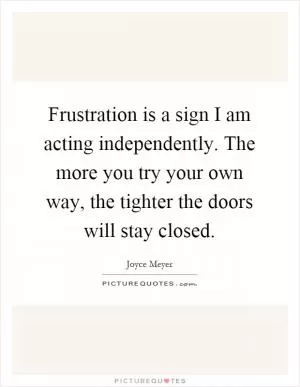 Frustration is a sign I am acting independently. The more you try your own way, the tighter the doors will stay closed Picture Quote #1
