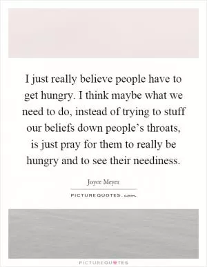 I just really believe people have to get hungry. I think maybe what we need to do, instead of trying to stuff our beliefs down people’s throats, is just pray for them to really be hungry and to see their neediness Picture Quote #1